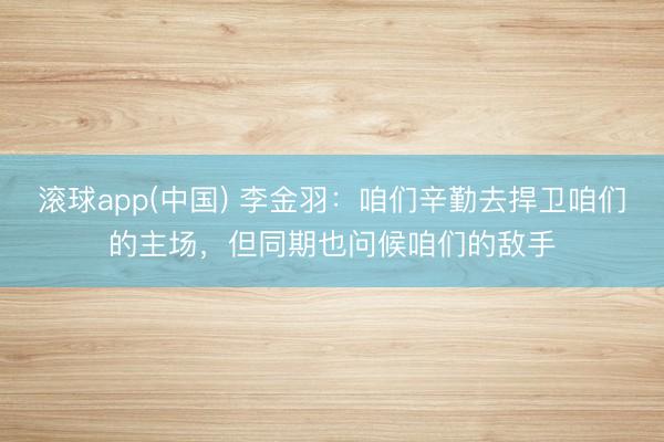 滚球app(中国) 李金羽:咱们辛勤去捍卫咱们的主场,但同期也问候咱们的敌手