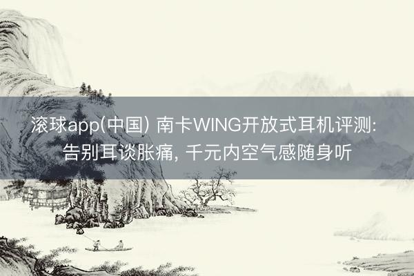 滚球app(中国) 南卡WING开放式耳机评测: 告别耳谈胀痛, 千元内空气感随身听