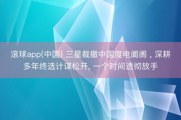 滚球app(中国) 三星裁撤中国度电阛阓 ， 深耕多年终选计谋松开， 一个时间透彻放手