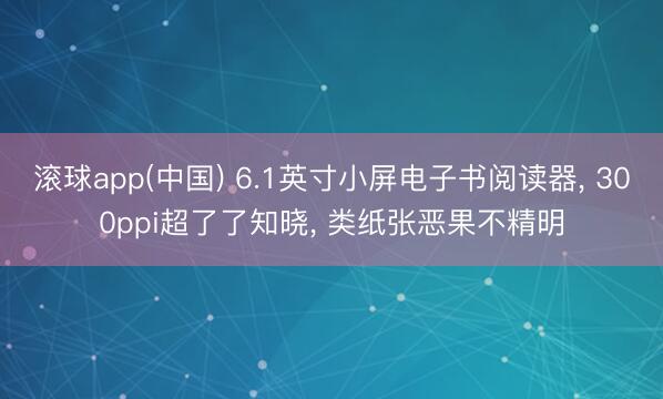滚球app(中国) 6.1英寸小屏电子书阅读器， 300ppi超了了知晓， 类纸张恶果不精明