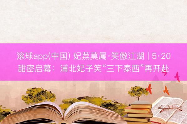 滚球app(中国) 妃荔莫属·笑傲江湖 | 5·20甜密启幕：浦北妃子笑“三下泰西”再开赴