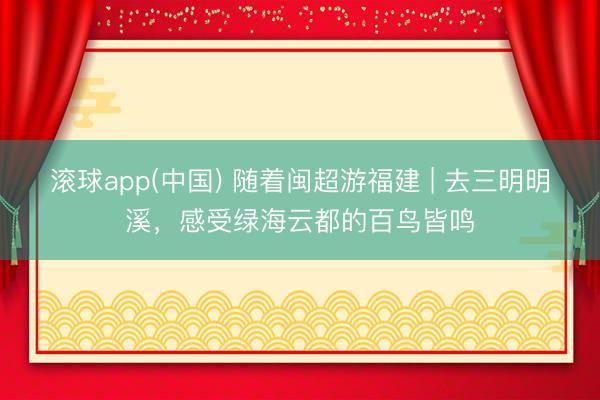 滚球app(中国) 随着闽超游福建 | 去三明明溪，感受绿海云都的百鸟皆鸣