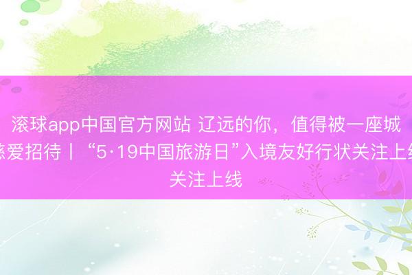 滚球app中国官方网站 辽远的你，值得被一座城慈爱招待丨 “5·19中国旅游日”入境友好行状关注上线