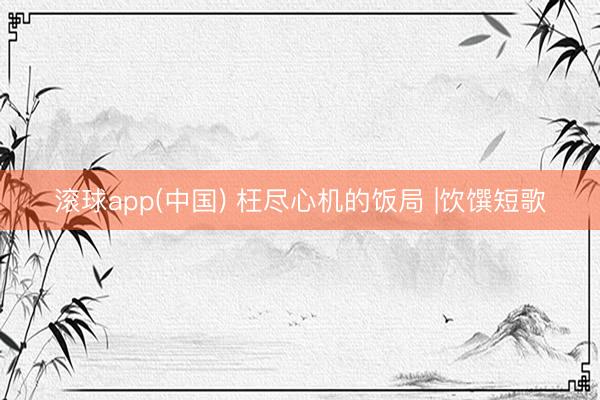 滚球app(中国) 枉尽心机的饭局 |饮馔短歌
