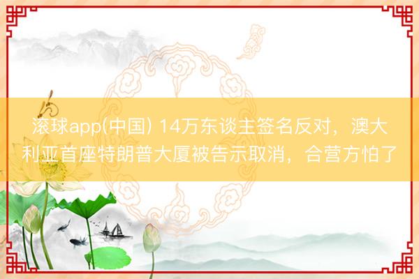 滚球app(中国) 14万东谈主签名反对，澳大利亚首座特朗普大厦被告示取消，合营方怕了