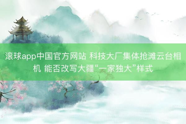 滚球app中国官方网站 科技大厂集体抢滩云台相机 能否改写大疆“一家独大”样式