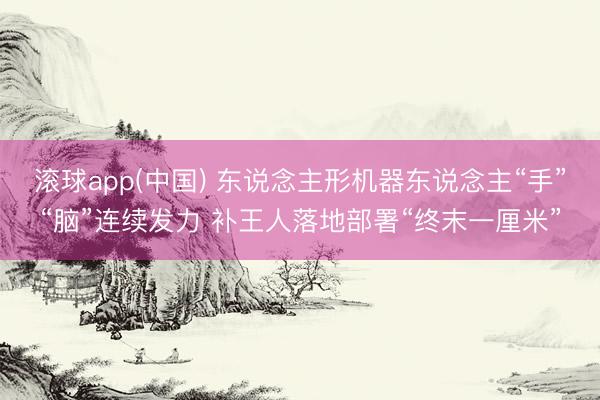 滚球app(中国) 东说念主形机器东说念主“手”“脑”连续发力 补王人落地部署“终末一厘米”