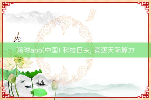 滚球app(中国) 科技巨头， 竞逐天际算力