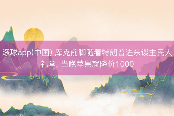 滚球app(中国) 库克前脚随着特朗普进东谈主民大礼堂， 当晚苹果就降价1000