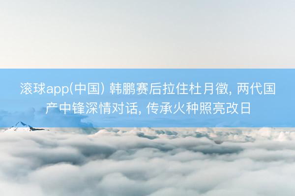 滚球app(中国) 韩鹏赛后拉住杜月徵， 两代国产中锋深情对话， 传承火种照亮改日