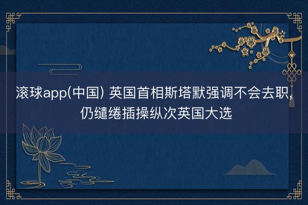 滚球app(中国) 英国首相斯塔默强调不会去职， 仍缱绻插操纵次英国大选