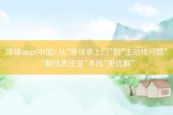 滚球app(中国) 从“等诉求上门”到“主动找问题” “解忧责任室”寻找“更优解”
