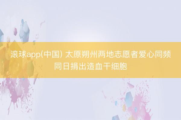 滚球app(中国) 太原朔州两地志愿者爱心同频同日捐出造血干细胞