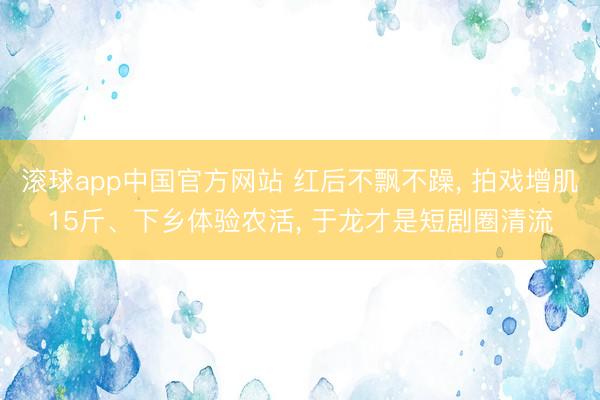 滚球app中国官方网站 红后不飘不躁， 拍戏增肌15斤、下乡体验农活， 于龙才是短剧圈清流