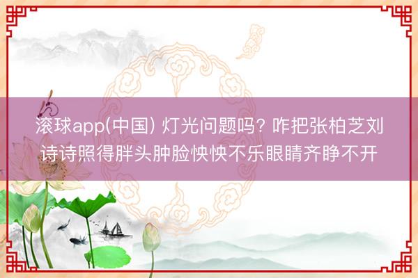 滚球app(中国) 灯光问题吗? 咋把张柏芝刘诗诗照得胖头肿