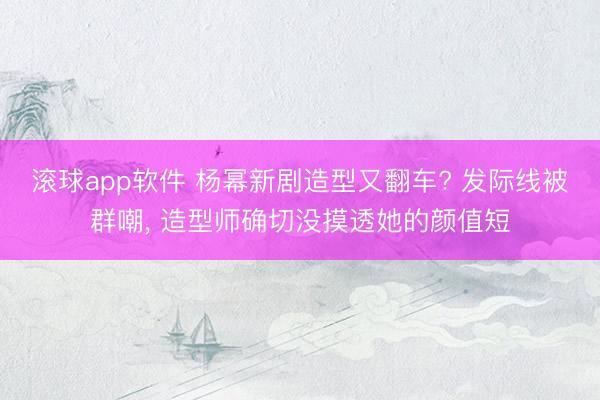 滚球app软件 杨幂新剧造型又翻车? 发际线被群嘲， 造型师确切没摸透她的颜值短