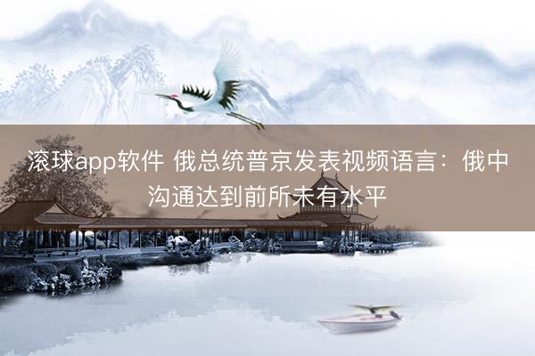 滚球app软件 俄总统普京发表视频语言:俄中沟通达到前所未有水平