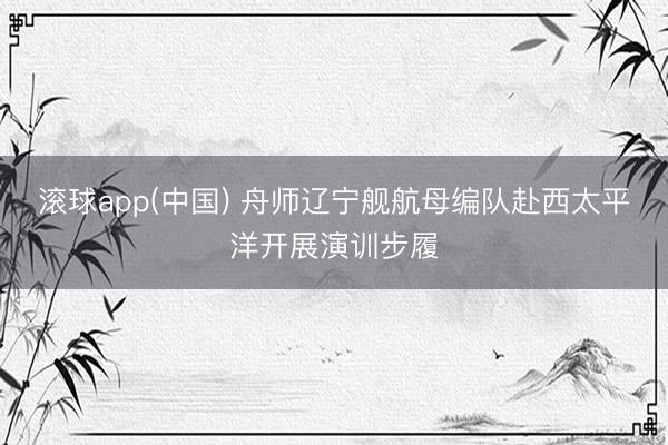 滚球app(中国) 舟师辽宁舰航母编队赴西太平洋开展演训步履