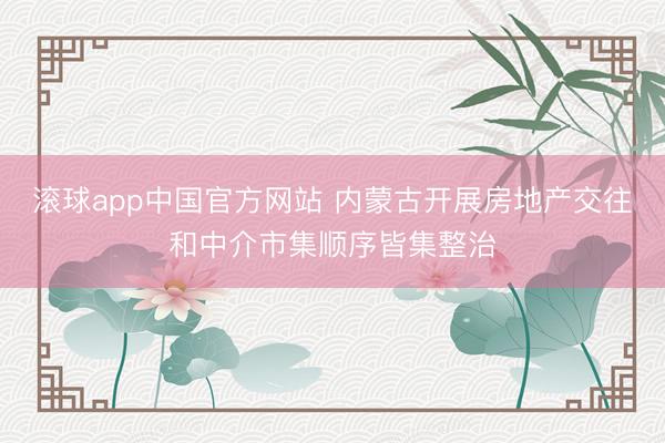 滚球app中国官方网站 内蒙古开展房地产交往和中介市集顺序皆集整治