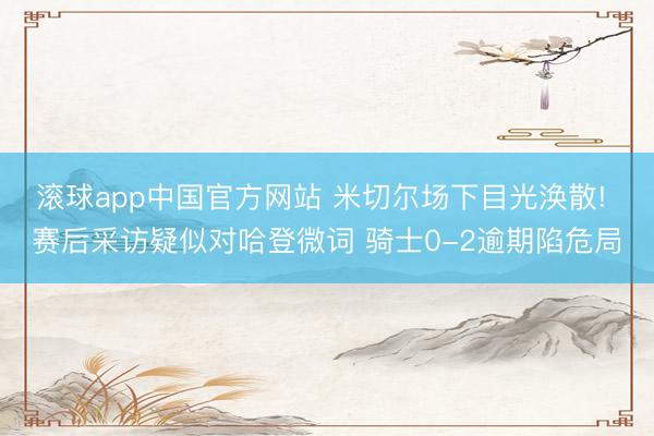 滚球app中国官方网站 米切尔场下目光涣散! 赛后采访疑似对哈登微词 骑士0-2逾期陷危局