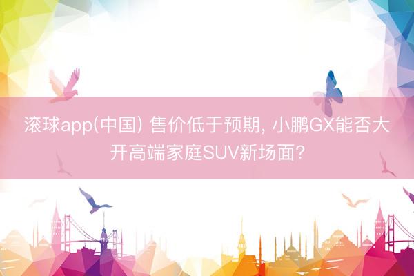 滚球app(中国) 售价低于预期， 小鹏GX能否大开高端家庭SUV新场面?