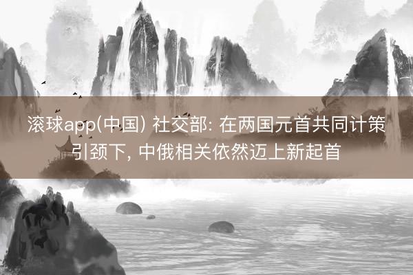 滚球app(中国) 社交部: 在两国元首共同计策引颈下， 中俄相关依然迈上新起首
