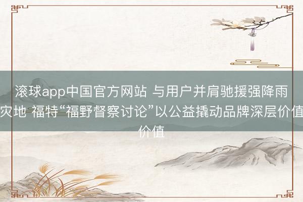 滚球app中国官方网站 与用户并肩驰援强降雨灾地 福特“福野督察讨论”以公益撬动品牌深层价值