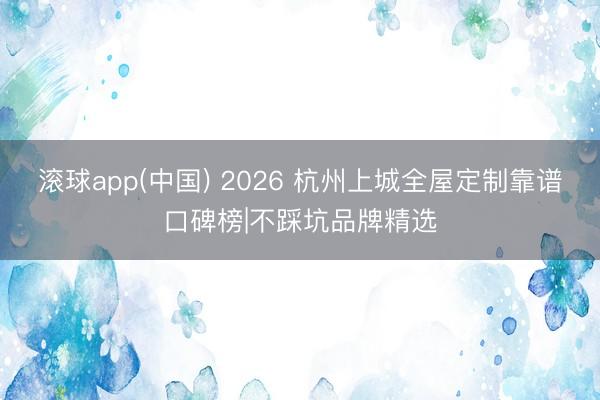 滚球app(中国) 2026 杭州上城全屋定制靠谱口碑榜|不