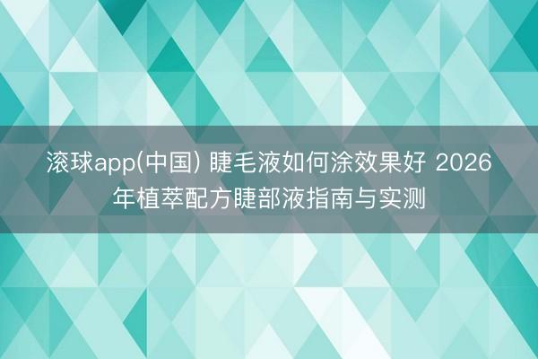 滚球app(中国) 睫毛液如何涂效果好 2026年植萃配方睫部液指南与实测