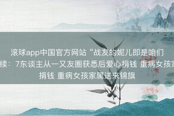 滚球app中国官方网站 “战友的妮儿即是咱们的妮儿！”后续：7东谈主从一又友圈获悉后爱心捐钱 重病女孩家属送来锦旗