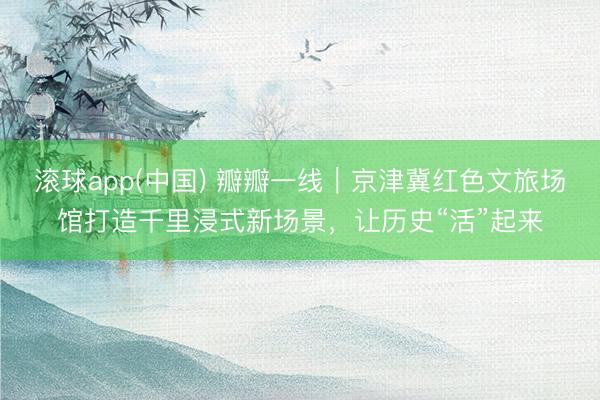 滚球app(中国) 瓣瓣一线｜京津冀红色文旅场馆打造千里浸式新场景，让历史“活”起来