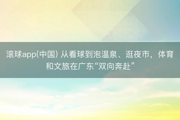 滚球app(中国) 从看球到泡温泉、逛夜市,体育和文旅在广东“双向奔赴”