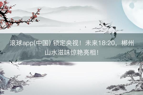 滚球app(中国) 锁定央视！未来18:20，郴州山水滋味惊艳亮相！