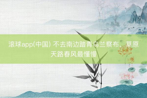 滚球app(中国) 不去南边踏青乌兰察布,草原天路春风最懂慢