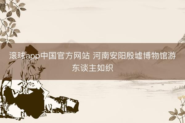 滚球app中国官方网站 河南安阳殷墟博物馆游东谈主如织