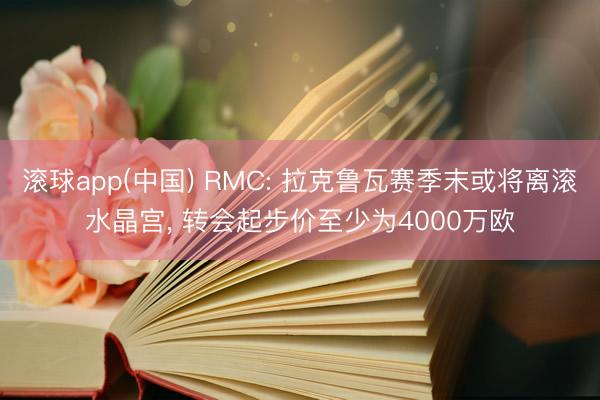 滚球app(中国) RMC: 拉克鲁瓦赛季末或将离滚水晶宫， 转会起步价至少为4000万欧
