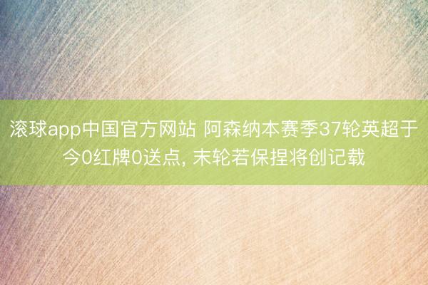滚球app中国官方网站 阿森纳本赛季37轮英超于今0红牌0送点， 末轮若保捏将创记载
