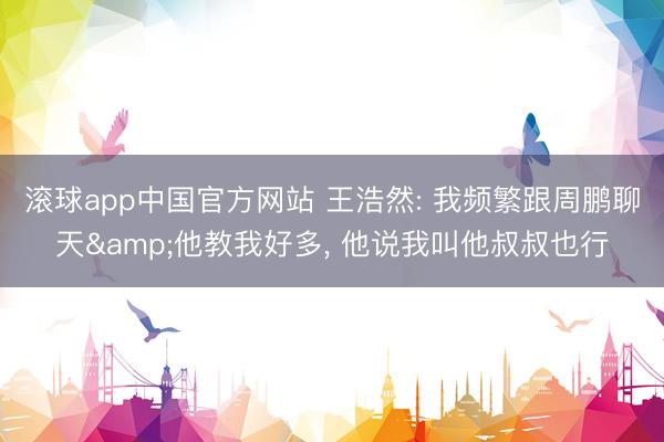 滚球app中国官方网站 王浩然: 我频繁跟周鹏聊天&他教我好多， 他说我叫他叔叔也行