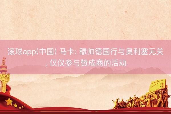 滚球app(中国) 马卡: 穆帅德国行与奥利塞无关， 仅仅参与赞成商的活动