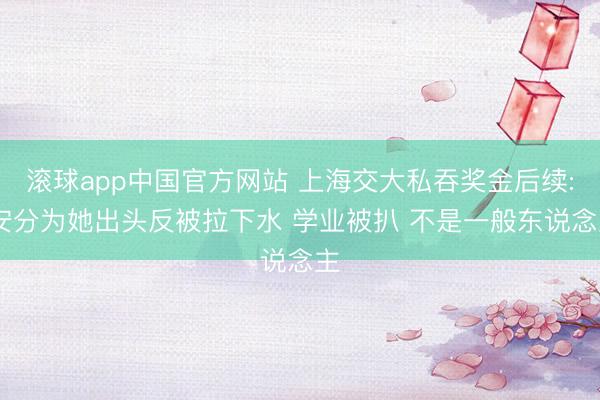 滚球app中国官方网站 上海交大私吞奖金后续: 安分为她出头反被拉下水 学业被扒 不是一般东说念主