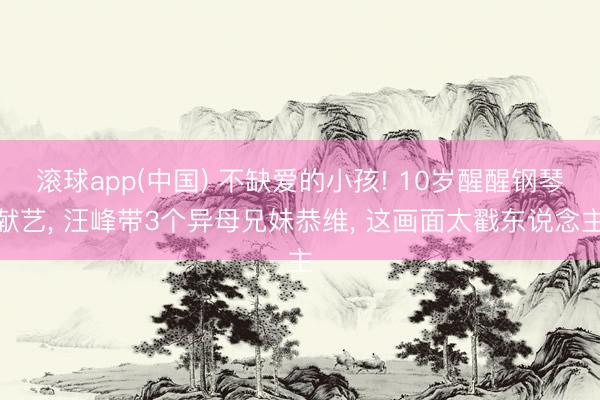 滚球app(中国) 不缺爱的小孩! 10岁醒醒钢琴献艺， 汪峰带3个异母兄妹恭维， 这画面太戳东说念主