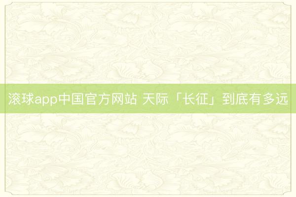 滚球app中国官方网站 天际「长征」到底有多远