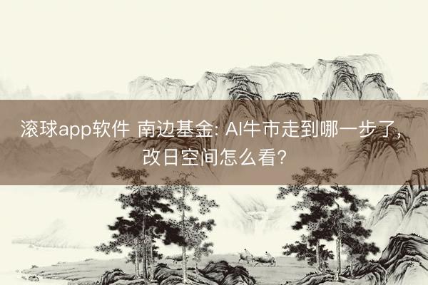 滚球app软件 南边基金: AI牛市走到哪一步了， 改日空间怎么看?