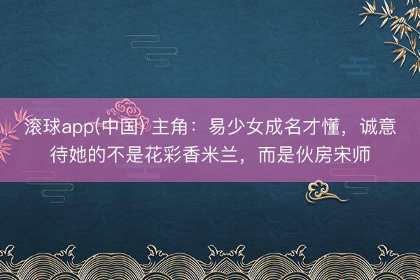 滚球app(中国) 主角：易少女成名才懂，诚意待她的不是花彩香米兰，而是伙房宋师