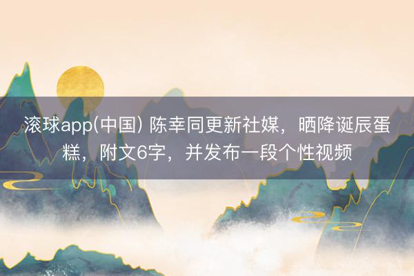 滚球app(中国) 陈幸同更新社媒，晒降诞辰蛋糕，附文6字，并发布一段个性视频