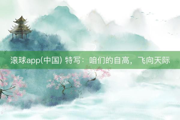 滚球app(中国) 特写：咱们的自高，飞向天际