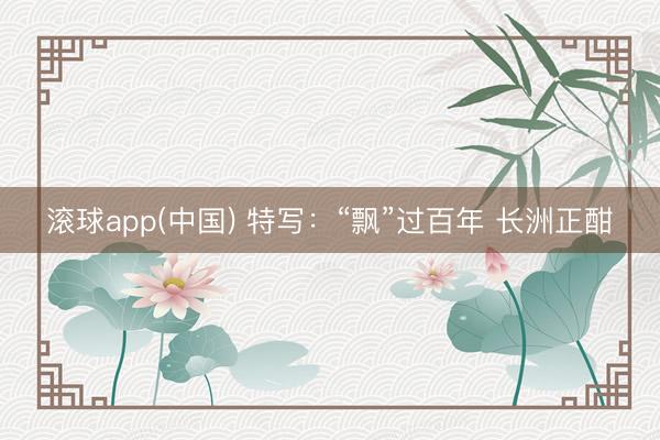 滚球app(中国) 特写：“飘”过百年 长洲正酣
