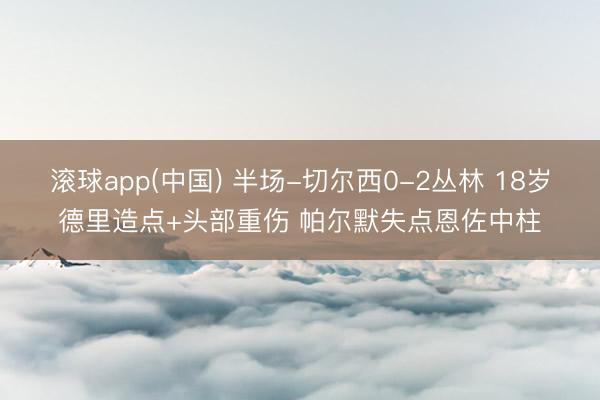 滚球app(中国) 半场-切尔西0-2丛林 18岁德里造点+头部重伤 帕尔默失点恩佐中柱