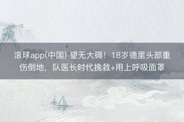 滚球app(中国) 望无大碍！18岁德里头部重伤倒地，队医长时代挽救+用上呼吸面罩