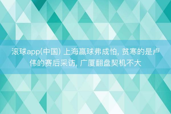滚球app(中国) 上海赢球弗成怕， 贫寒的是卢伟的赛后采访， 广厦翻盘契机不大